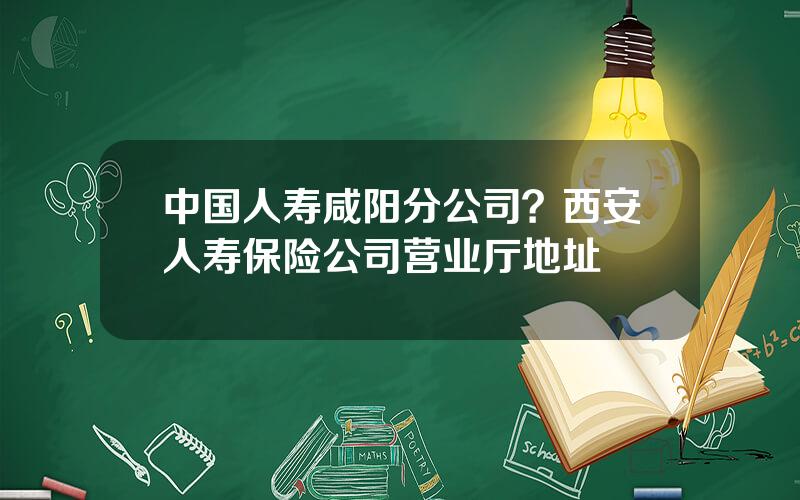 中国人寿咸阳分公司？西安人寿保险公司营业厅地址