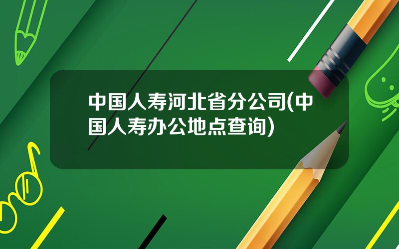 中国人寿河北省分公司(中国人寿办公地点查询)