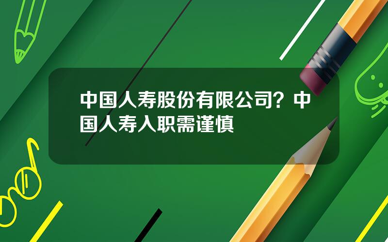 中国人寿股份有限公司？中国人寿入职需谨慎