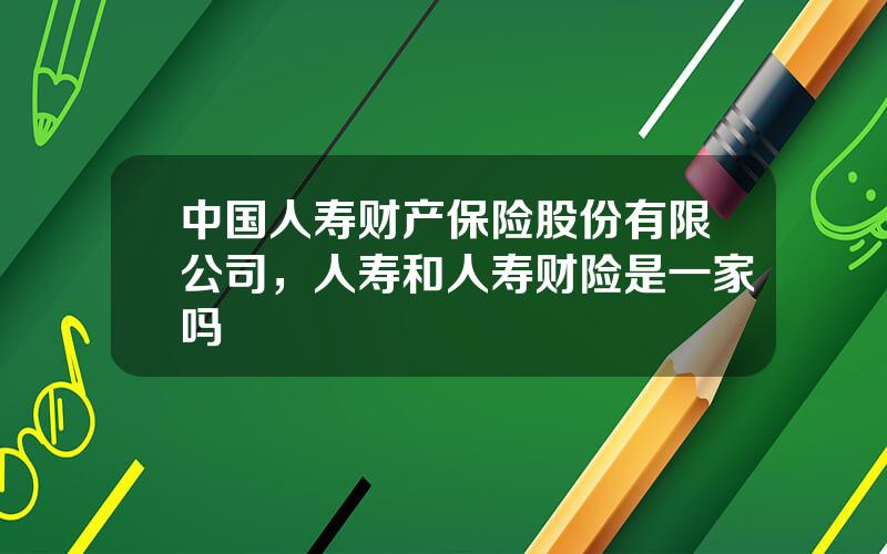 中国人寿财产保险股份有限公司，人寿和人寿财险是一家吗