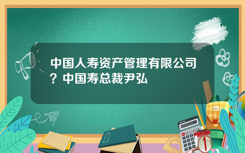 中国人寿资产管理有限公司？中国寿总裁尹弘