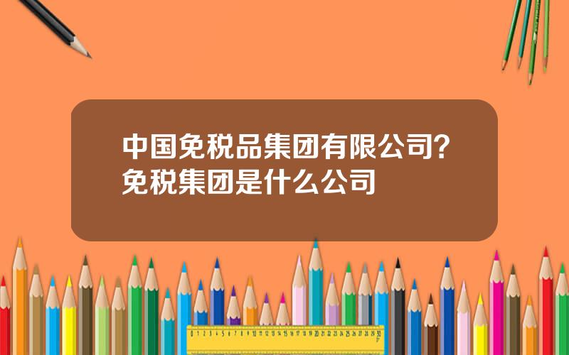 中国免税品集团有限公司？免税集团是什么公司