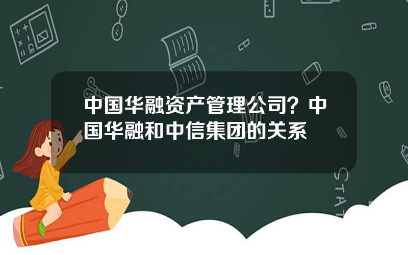 中国华融资产管理公司？中国华融和中信集团的关系