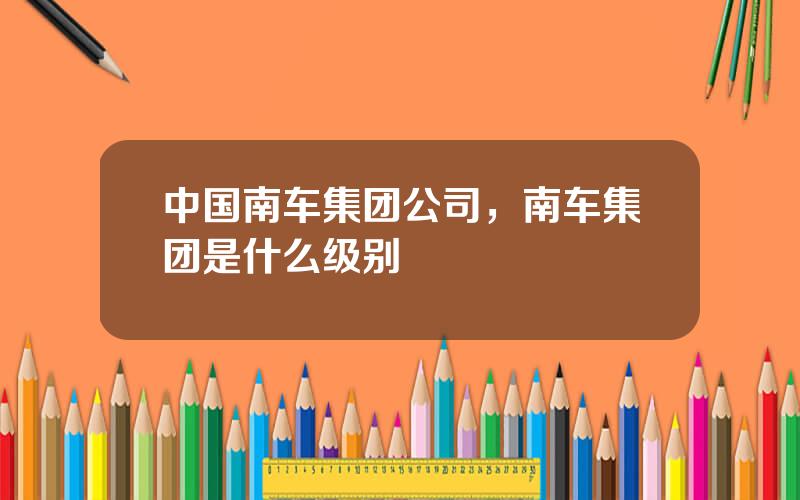 中国南车集团公司，南车集团是什么级别