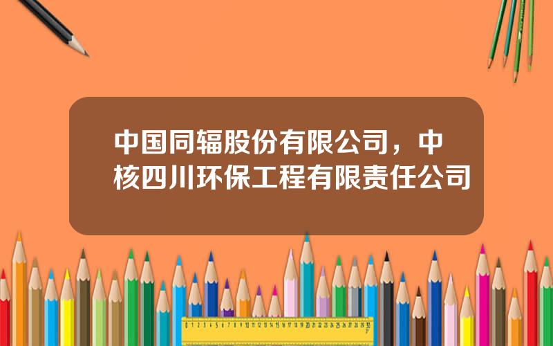 中国同辐股份有限公司，中核四川环保工程有限责任公司