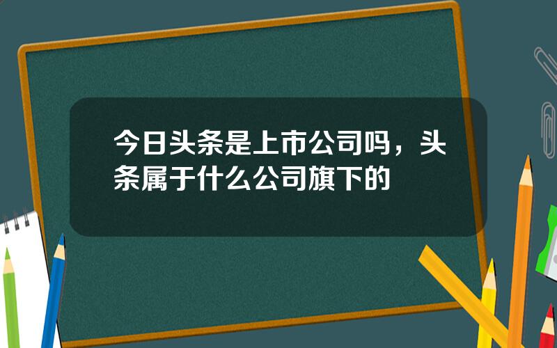 今日头条是上市公司吗，头条属于什么公司旗下的