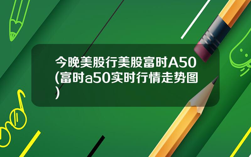 今晚美股行美股富时A50(富时a50实时行情走势图)