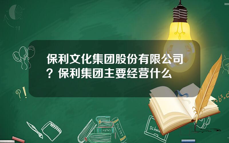 保利文化集团股份有限公司？保利集团主要经营什么