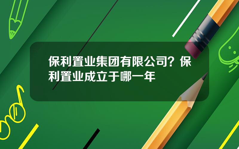 保利置业集团有限公司？保利置业成立于哪一年