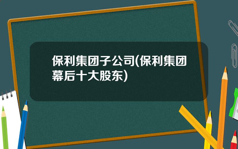 保利集团子公司(保利集团幕后十大股东)