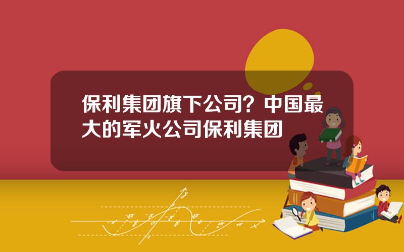 保利集团旗下公司？中国最大的军火公司保利集团