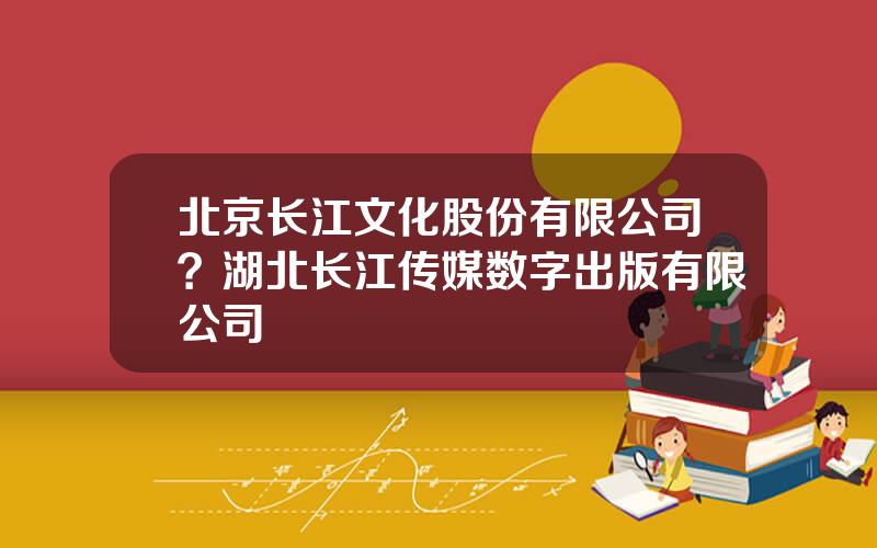 北京长江文化股份有限公司？湖北长江传媒数字出版有限公司