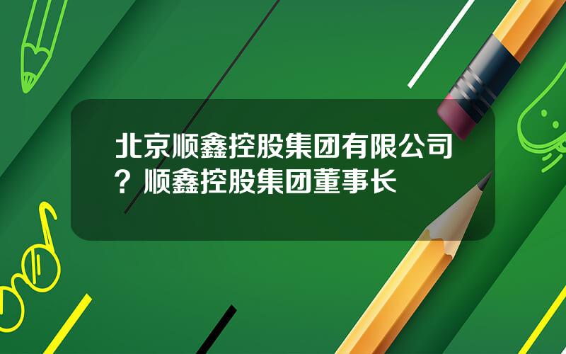 北京顺鑫控股集团有限公司？顺鑫控股集团董事长