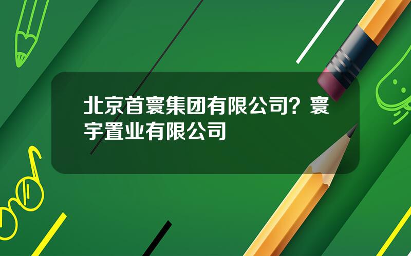 北京首寰集团有限公司？寰宇置业有限公司