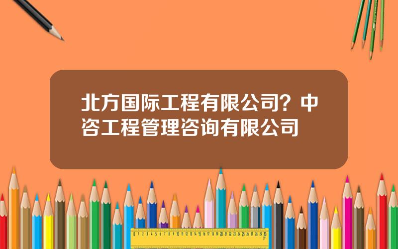 北方国际工程有限公司？中咨工程管理咨询有限公司