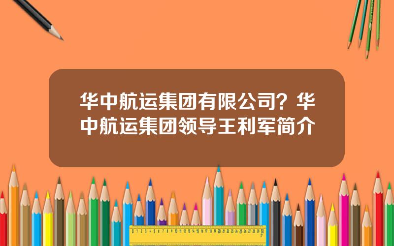 华中航运集团有限公司？华中航运集团领导王利军简介