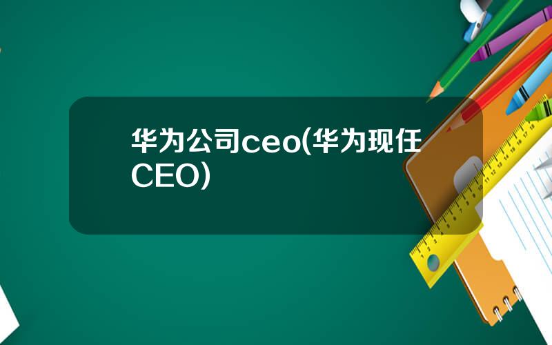 华为公司ceo(华为现任CEO)