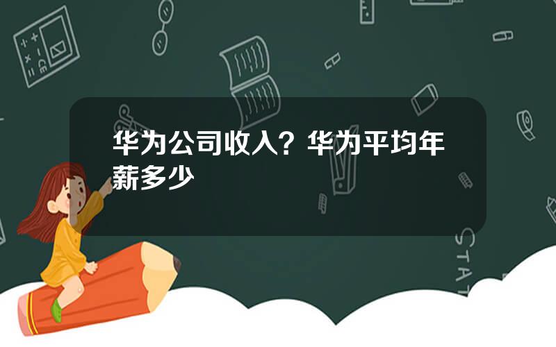 华为公司收入？华为平均年薪多少