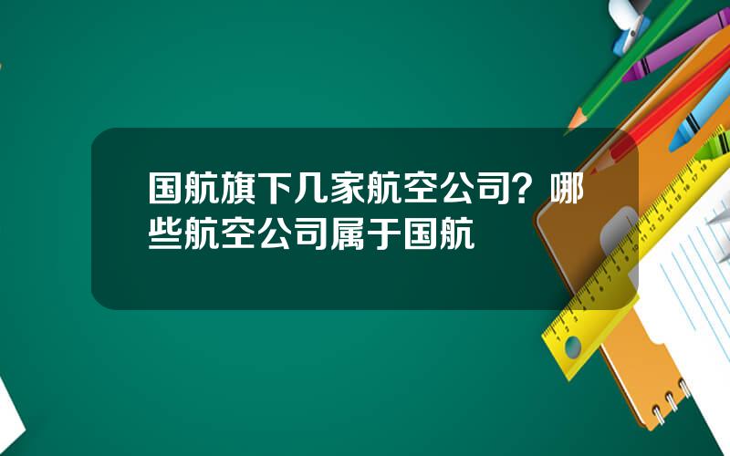 国航旗下几家航空公司？哪些航空公司属于国航