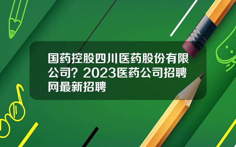 国药控股四川医药股份有限公司？2023医药公司招聘网最新招聘