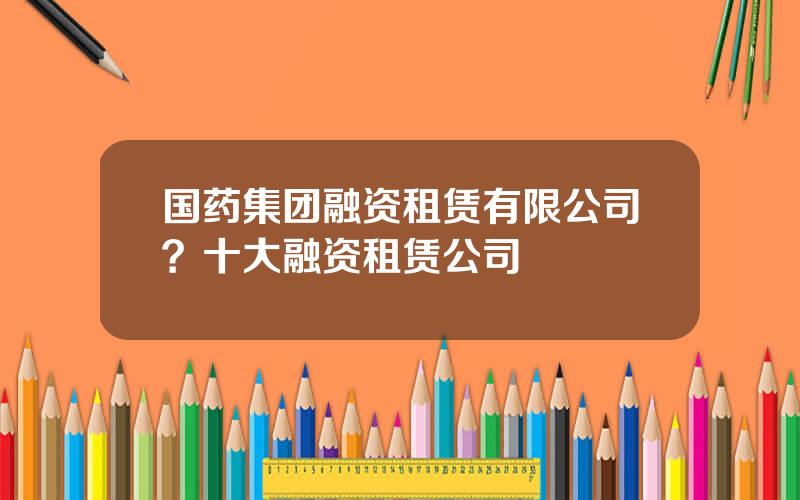 国药集团融资租赁有限公司？十大融资租赁公司