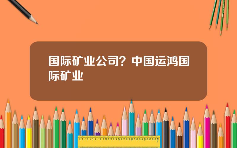 国际矿业公司？中国运鸿国际矿业