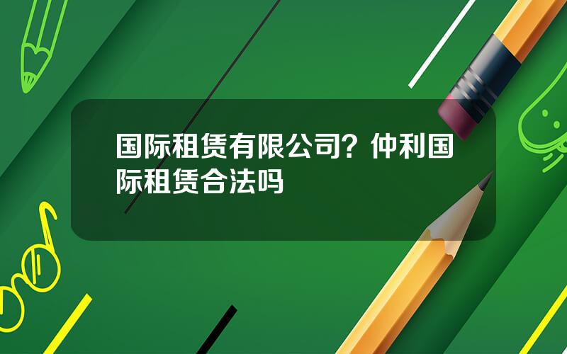 国际租赁有限公司？仲利国际租赁合法吗