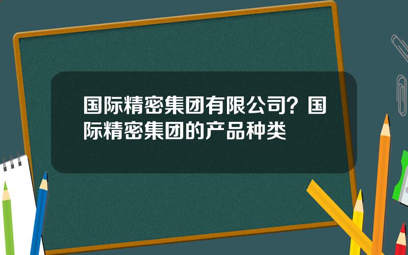 国际精密集团有限公司？国际精密集团的产品种类