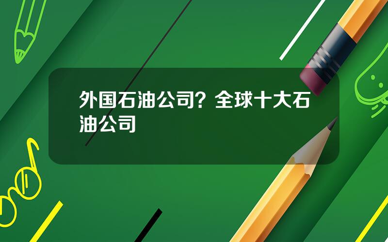 外国石油公司？全球十大石油公司