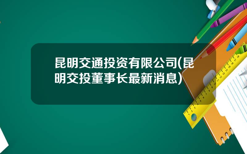 昆明交通投资有限公司(昆明交投董事长最新消息)