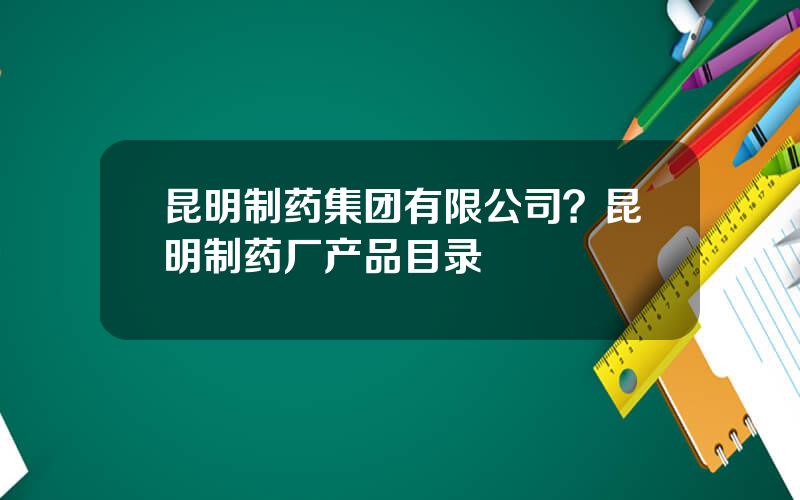 昆明制药集团有限公司？昆明制药厂产品目录