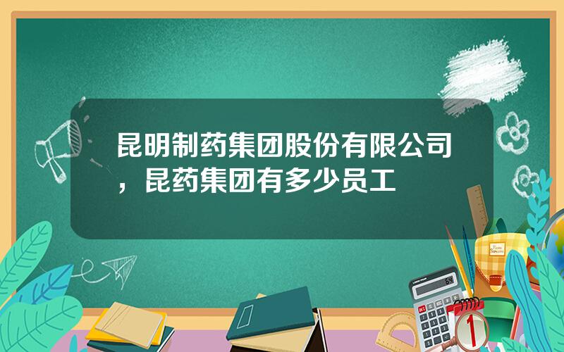 昆明制药集团股份有限公司，昆药集团有多少员工