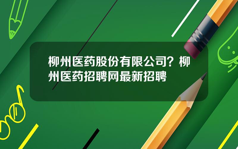 柳州医药股份有限公司？柳州医药招聘网最新招聘