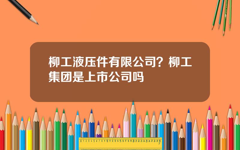 柳工液压件有限公司？柳工集团是上市公司吗