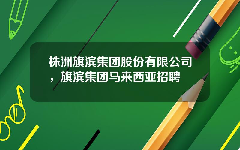 株洲旗滨集团股份有限公司，旗滨集团马来西亚招聘