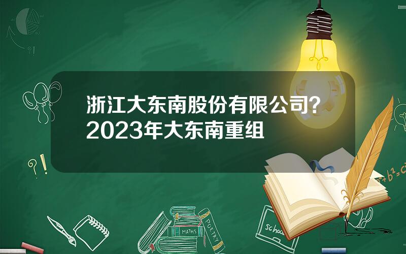 浙江大东南股份有限公司？2023年大东南重组