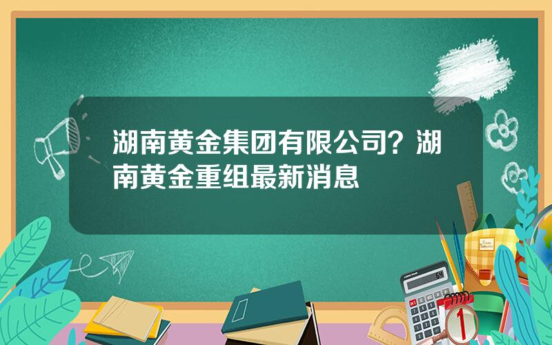 湖南黄金集团有限公司？湖南黄金重组最新消息