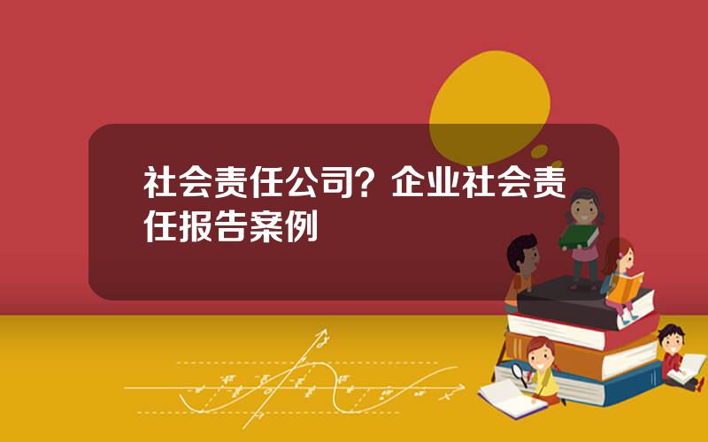 社会责任公司？企业社会责任报告案例